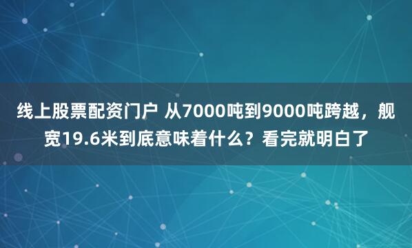 线上股票配资门户 从7000吨到9000吨跨越，舰宽19.6米到底意味着什么？看完就明白了