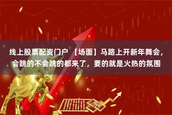 线上股票配资门户 【场面】马路上开新年舞会，会跳的不会跳的都来了，要的就是火热的氛围