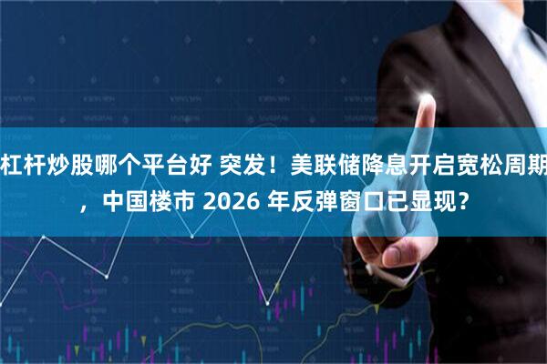 杠杆炒股哪个平台好 突发！美联储降息开启宽松周期，中国楼市 2026 年反弹窗口已显现？