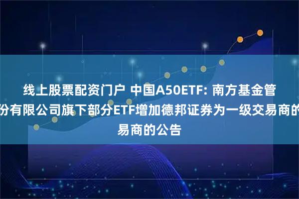 线上股票配资门户 中国A50ETF: 南方基金管理股份有限公司旗下部分ETF增加德邦证券为一级交易商的公告