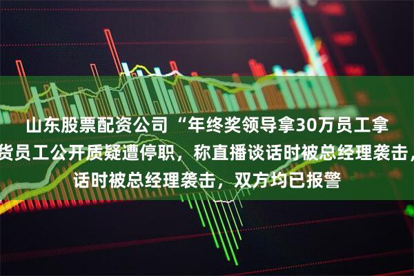 山东股票配资公司 “年终奖领导拿30万员工拿1万”，申万期货员工公开质疑遭停职，称直播谈话时被总经理袭击，双方均已报警