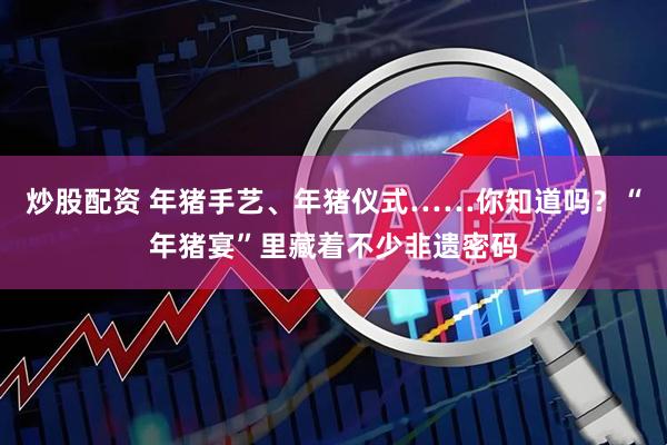 炒股配资 年猪手艺、年猪仪式……你知道吗?“年猪宴”里藏着不少非遗密码