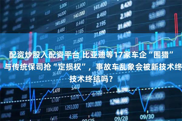 配资炒股入配资平台 比亚迪等17家车企“围猎”车险，与传统保司抢“定损权”，事故车乱象会被新技术终结吗？