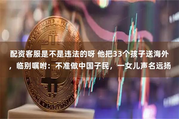 配资客服是不是违法的呀 他把33个孩子送海外，临别嘱咐：不准做中国子民，一女儿声名远扬