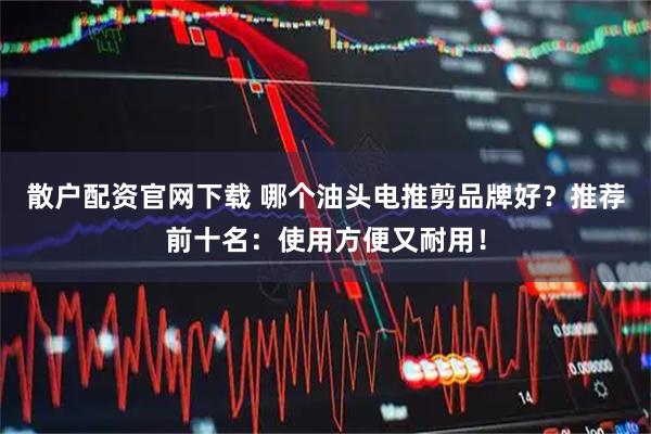 散户配资官网下载 哪个油头电推剪品牌好?推荐前十名:使用方便又耐用!