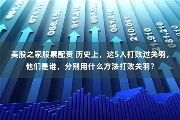 美股之家股票配资 历史上，这5人打败过关羽，他们是谁，分别用什么方法打败关羽？