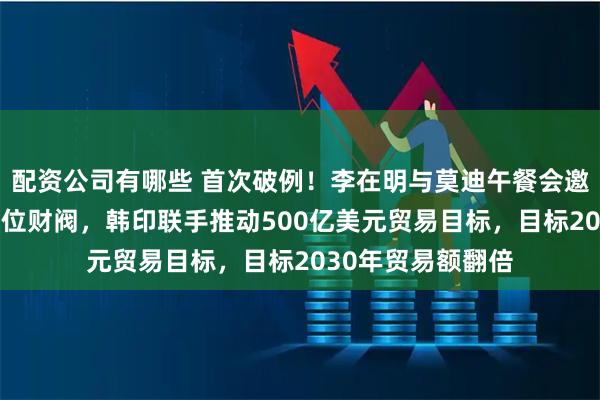 配资公司有哪些 首次破例！李在明与莫迪午餐会邀请三星现代等11位财阀，韩印联手推动500亿美元贸易目标，目标2030年贸易额翻倍