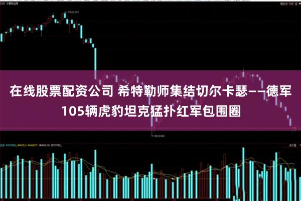 在线股票配资公司 希特勒师集结切尔卡瑟——德军105辆虎豹坦克猛扑红军包围圈