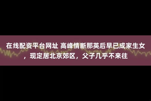 在线配资平台网址 高峰情断那英后早已成家生女，现定居北京郊区，父子几乎不来往
