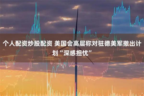 个人配资炒股配资 美国会高层称对驻德美军撤出计划“深感担忧”