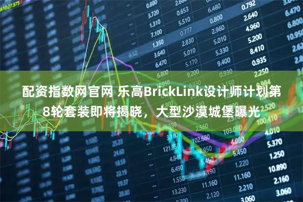 配资指数网官网 乐高BrickLink设计师计划第8轮套装即将揭晓，大型沙漠城堡曝光