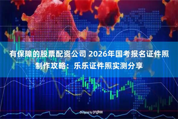 有保障的股票配资公司 2026年国考报名证件照制作攻略：乐乐证件照实测分享