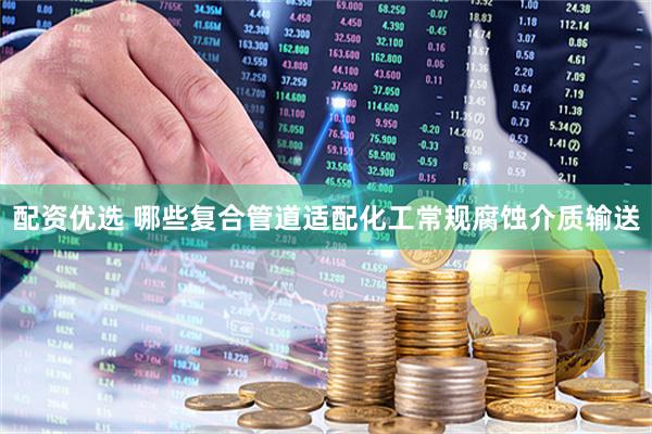 配资优选 哪些复合管道适配化工常规腐蚀介质输送