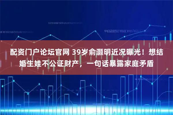 配资门户论坛官网 39岁俞灏明近况曝光！想结婚生娃不公证财产，一句话暴露家庭矛盾