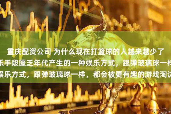 重庆配资公司 为什么现在打篮球的人越来越少了？网友：篮球不过是娱乐手段匮乏年代产生的一种娱乐方式，跟弹玻璃球一样，都会被更有趣的游戏淘汰