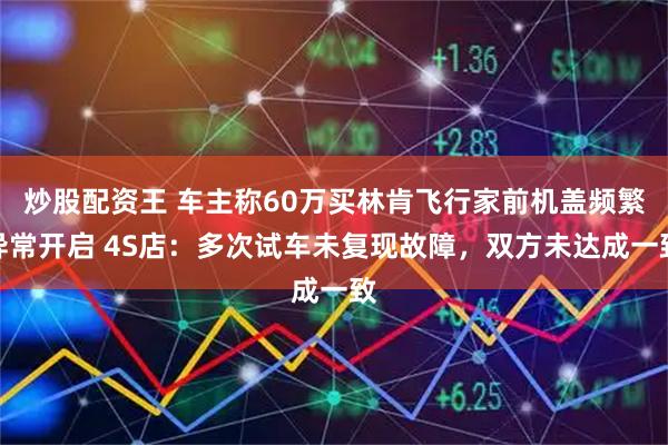 炒股配资王 车主称60万买林肯飞行家前机盖频繁异常开启 4S店:多次试车未复现故障,双方未达成一致