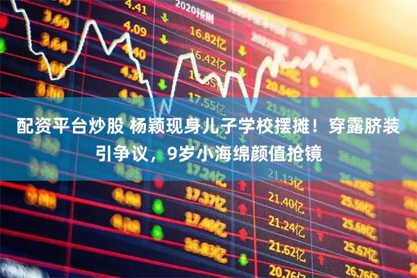 配资平台炒股 杨颖现身儿子学校摆摊！穿露脐装引争议，9岁小海绵颜值抢镜