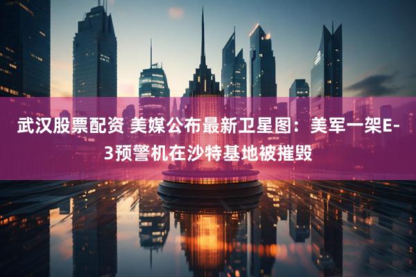 武汉股票配资 美媒公布最新卫星图：美军一架E-3预警机在沙特基地被摧毁