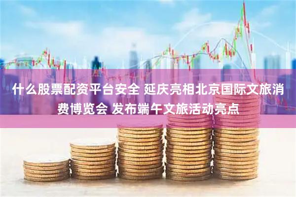什么股票配资平台安全 延庆亮相北京国际文旅消费博览会 发布端午文旅活动亮点