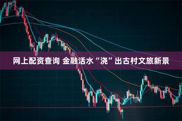 网上配资查询 金融活水“浇”出古村文旅新景