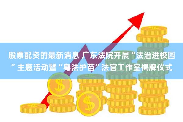 股票配资的最新消息 广东法院开展“法治进校园”主题活动暨“粤法护苗”法官工作室揭牌仪式