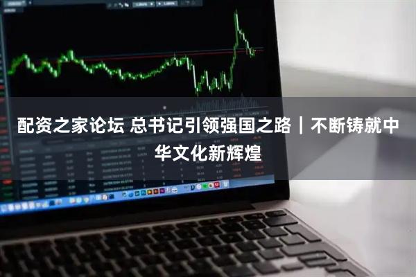 配资之家论坛 总书记引领强国之路｜不断铸就中华文化新辉煌