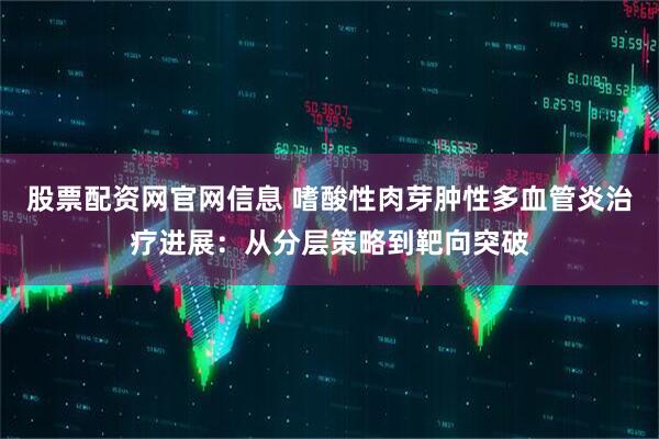 股票配资网官网信息 嗜酸性肉芽肿性多血管炎治疗进展：从分层策略到靶向突破