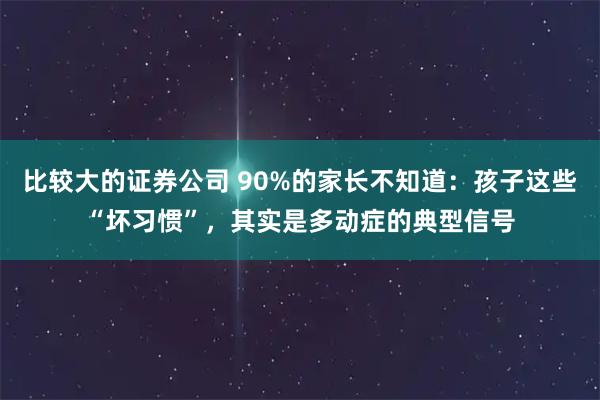 比较大的证券公司 90%的家长不知道:孩子这些“坏习惯”,其实是多动症的典型信号