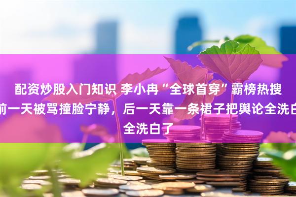 配资炒股入门知识 李小冉“全球首穿”霸榜热搜：前一天被骂撞脸宁静，后一天靠一条裙子把舆论全洗白了