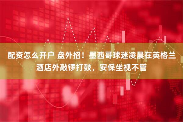 配资怎么开户 盘外招！墨西哥球迷凌晨在英格兰酒店外敲锣打鼓，安保坐视不管