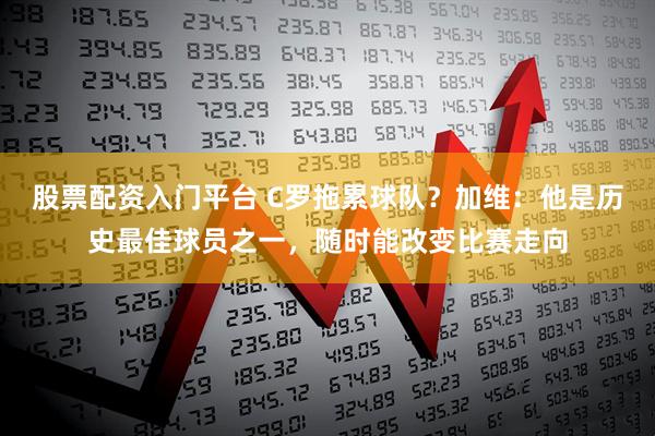 股票配资入门平台 C罗拖累球队?加维:他是历史最佳球员之一,随时能改变比赛走向