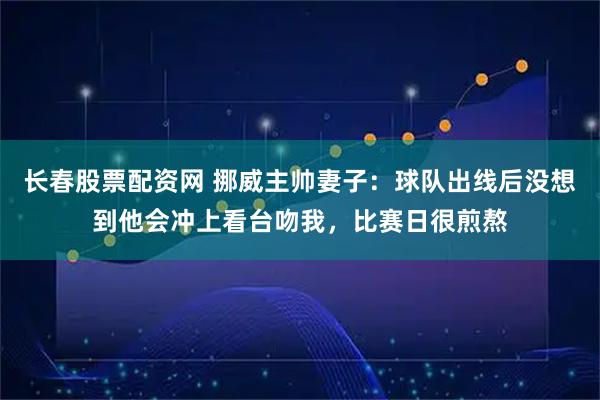 长春股票配资网 挪威主帅妻子：球队出线后没想到他会冲上看台吻我，比赛日很煎熬