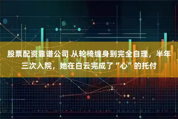 股票配资靠谱公司 从轮椅缠身到完全自理,半年三次入院,她在白云完成了“心”的托付