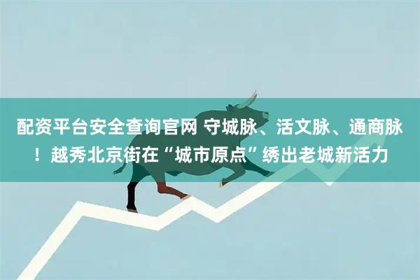 配资平台安全查询官网 守城脉、活文脉、通商脉！越秀北京街在“城市原点”绣出老城新活力