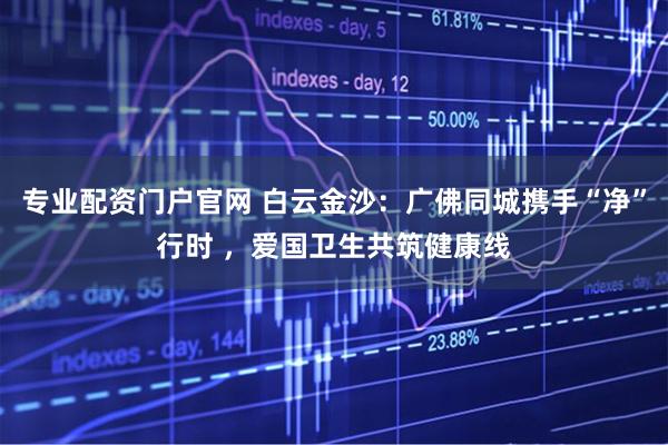 专业配资门户官网 白云金沙：广佛同城携手“净”行时 ，爱国卫生共筑健康线